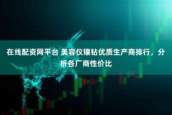 在线配资网平台 美容仪镶钻优质生产商排行，分析各厂商性价比
