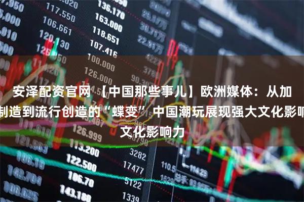 安泽配资官网 【中国那些事儿】欧洲媒体：从加工制造到流行创造的“蝶变” 中国潮玩展现强大文化影响力