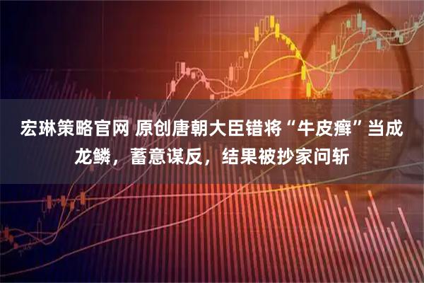 宏琳策略官网 原创唐朝大臣错将“牛皮癣”当成龙鳞，蓄意谋反，结果被抄家问斩