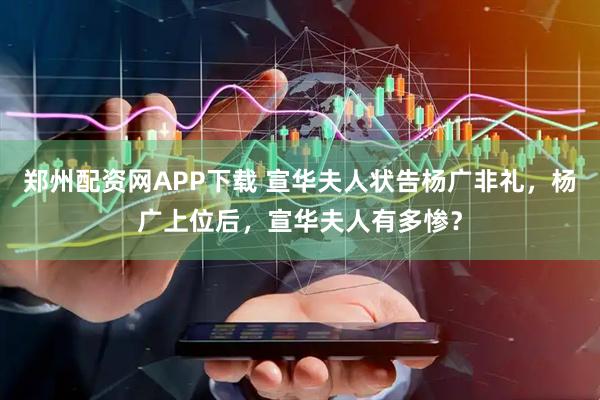 郑州配资网APP下载 宣华夫人状告杨广非礼，杨广上位后，宣华夫人有多惨？