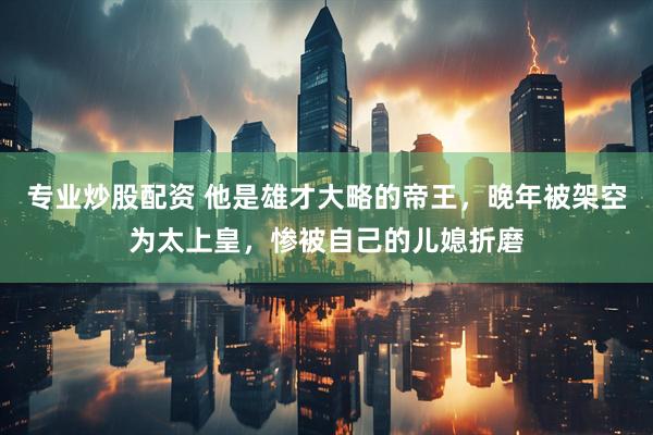 专业炒股配资 他是雄才大略的帝王，晚年被架空为太上皇，惨被自己的儿媳折磨