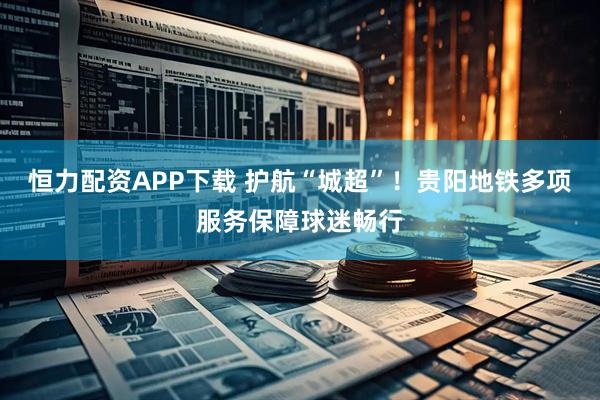恒力配资APP下载 护航“城超”！贵阳地铁多项服务保障球迷畅行