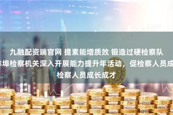 九融配资端官网 提素能增质效 锻造过硬检察队伍——蚌埠检察机关深入开展能力提升年活动，促检察人员成长成才