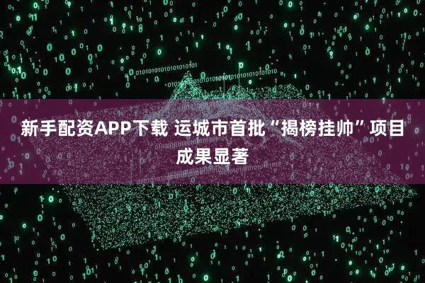 新手配资APP下载 运城市首批“揭榜挂帅”项目成果显著