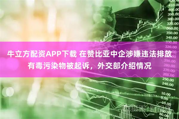 牛立方配资APP下载 在赞比亚中企涉嫌违法排放有毒污染物被起诉，外交部介绍情况