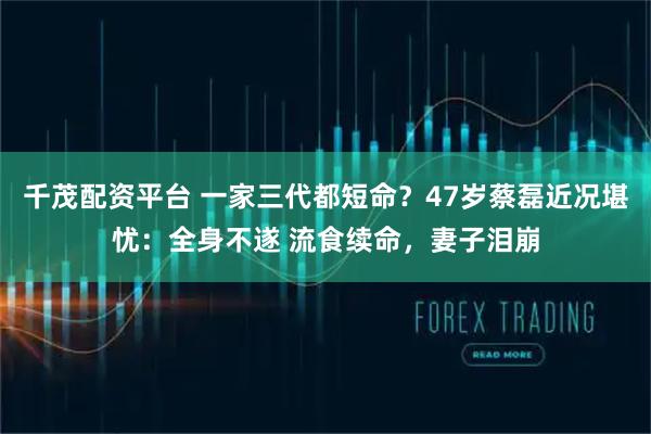 千茂配资平台 一家三代都短命？47岁蔡磊近况堪忧：全身不遂 流食续命，妻子泪崩