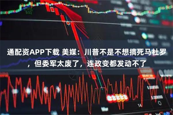 通配资APP下载 美媒：川普不是不想搞死马杜罗，但委军太废了，连政变都发动不了