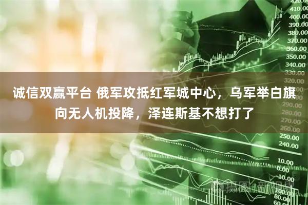 诚信双赢平台 俄军攻抵红军城中心，乌军举白旗向无人机投降，泽连斯基不想打了