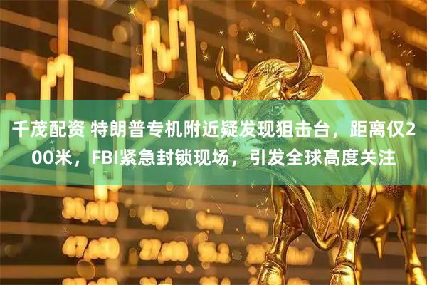 千茂配资 特朗普专机附近疑发现狙击台，距离仅200米，FBI紧急封锁现场，引发全球高度关注
