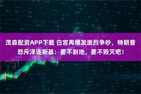 茂森配资APP下载 白宫再爆发激烈争吵，特朗普怒斥泽连斯基：要不割地，要不毁灭吧！