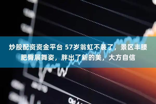 炒股配资资金平台 57岁翁虹不装了，景区丰腰肥臀展舞姿，胖出了新的美，大方自信