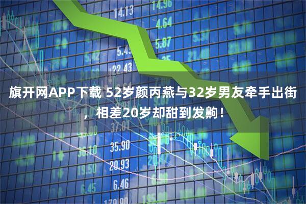 旗开网APP下载 52岁颜丙燕与32岁男友牵手出街，相差20岁却甜到发齁！
