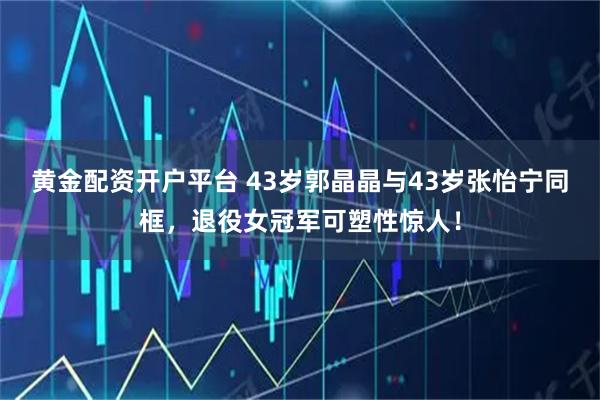 黄金配资开户平台 43岁郭晶晶与43岁张怡宁同框，退役女冠军可塑性惊人！