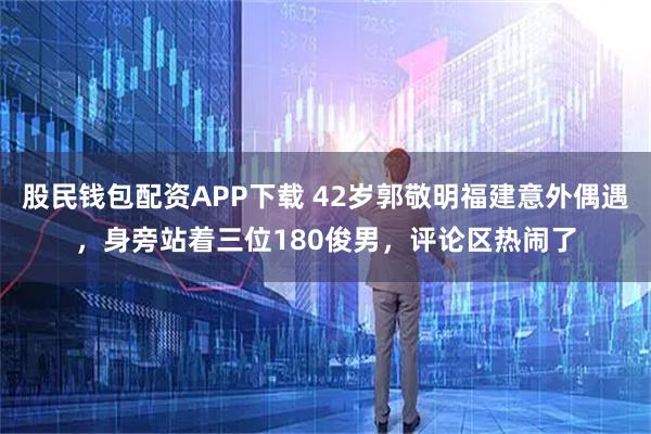 股民钱包配资APP下载 42岁郭敬明福建意外偶遇，身旁站着三位180俊男，评论区热闹了