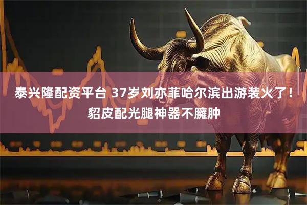 泰兴隆配资平台 37岁刘亦菲哈尔滨出游装火了！貂皮配光腿神器不臃肿
