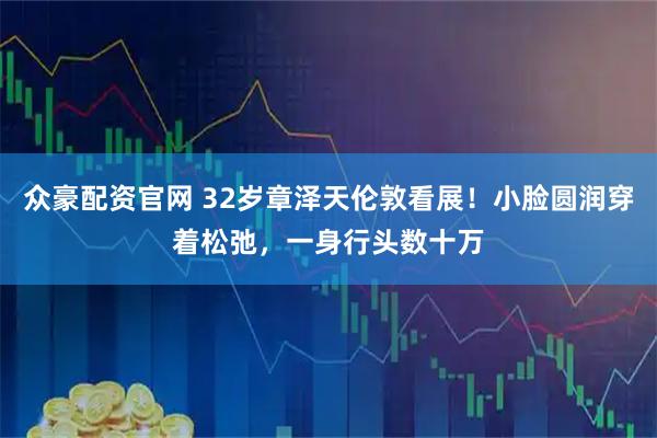 众豪配资官网 32岁章泽天伦敦看展！小脸圆润穿着松弛，一身行头数十万
