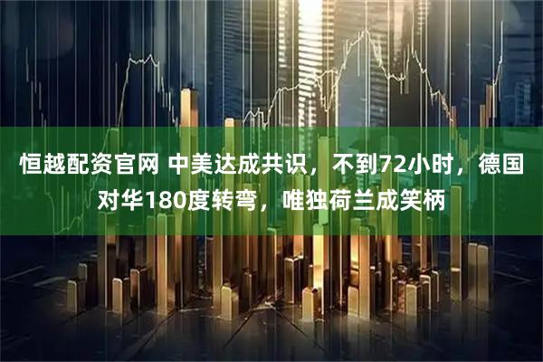恒越配资官网 中美达成共识，不到72小时，德国对华180度转弯，唯独荷兰成笑柄