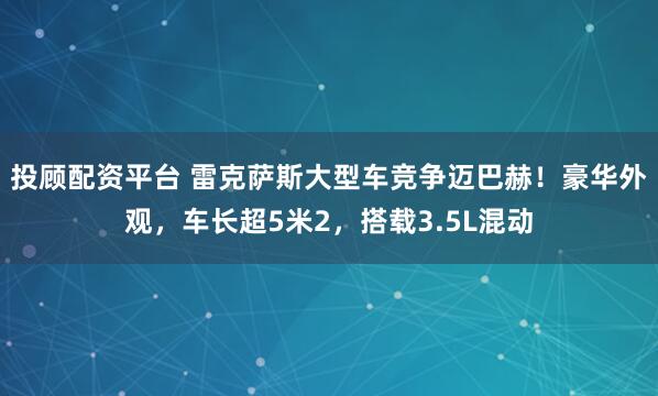 投顾配资平台 雷克萨斯大型车竞争迈巴赫！豪华外观，车长超5米2，搭载3.5L混动