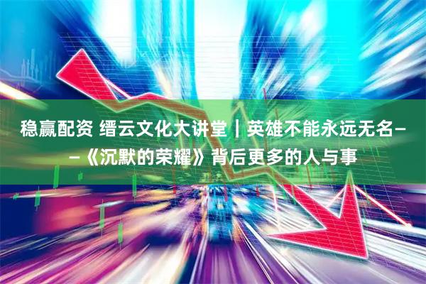 稳赢配资 缙云文化大讲堂｜英雄不能永远无名——《沉默的荣耀》背后更多的人与事