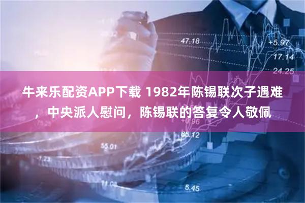 牛来乐配资APP下载 1982年陈锡联次子遇难，中央派人慰问，陈锡联的答复令人敬佩