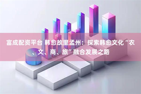 富成配资平台 韩愈故里孟州：探索韩愈文化“农、文、商、旅”融合发展之路