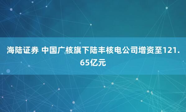 海陆证券 中国广核旗下陆丰核电公司增资至121.65亿元