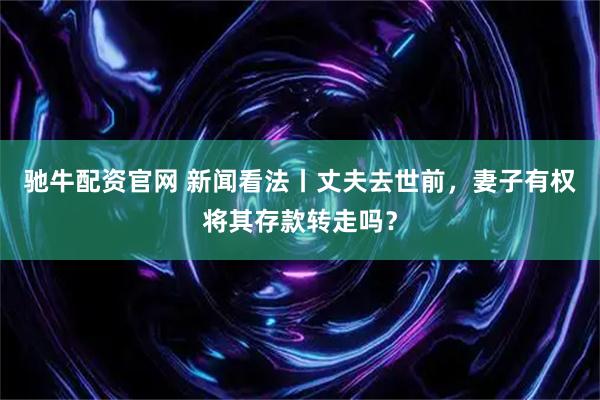 驰牛配资官网 新闻看法丨丈夫去世前，妻子有权将其存款转走吗？