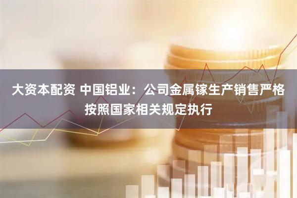 大资本配资 中国铝业：公司金属镓生产销售严格按照国家相关规定执行