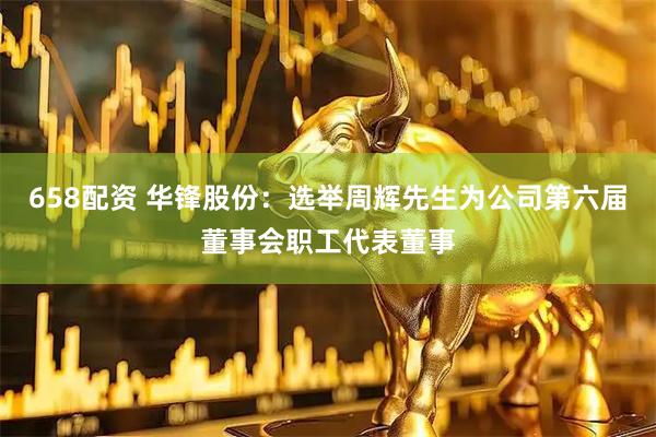 658配资 华锋股份：选举周辉先生为公司第六届董事会职工代表董事