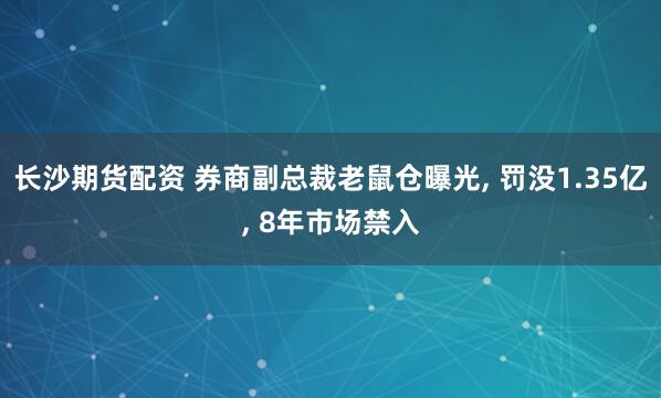 长沙期货配资 券商副总裁老鼠仓曝光, 罚没1.35亿, 8年市场禁入