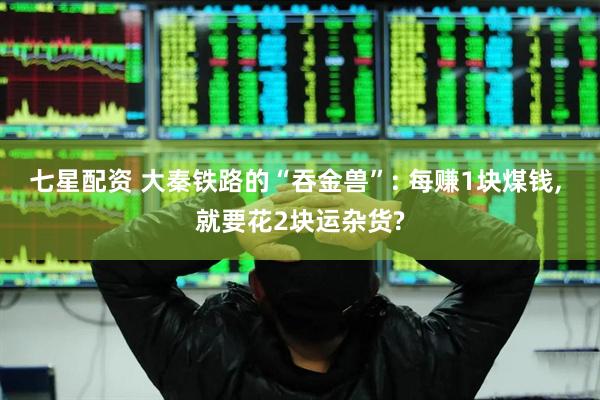 七星配资 大秦铁路的“吞金兽”: 每赚1块煤钱, 就要花2块运杂货?