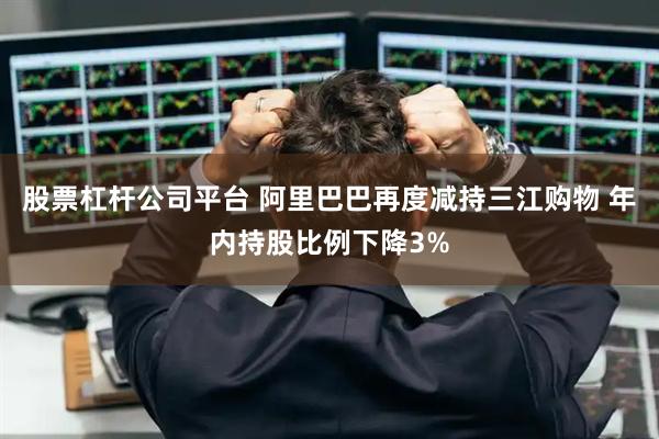 股票杠杆公司平台 阿里巴巴再度减持三江购物 年内持股比例下降3%