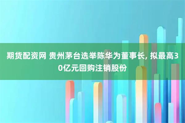 期货配资网 贵州茅台选举陈华为董事长, 拟最高30亿元回购注销股份
