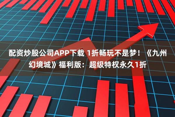 配资炒股公司APP下载 1折畅玩不是梦！《九州幻境城》福利版：超级特权永久1折