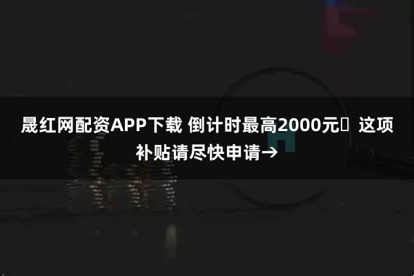 晟红网配资APP下载 倒计时最高2000元️这项补贴请尽快申请→