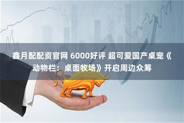 鑫月配配资官网 6000好评 超可爱国产桌宠《动物栏：桌面牧场》开启周边众筹
