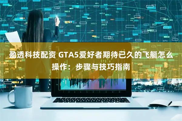盈透科技配资 GTA5爱好者期待已久的飞艇怎么操作：步骤与技巧指南