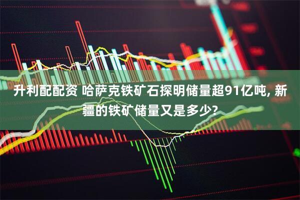 升利配配资 哈萨克铁矿石探明储量超91亿吨, 新疆的铁矿储量又是多少?