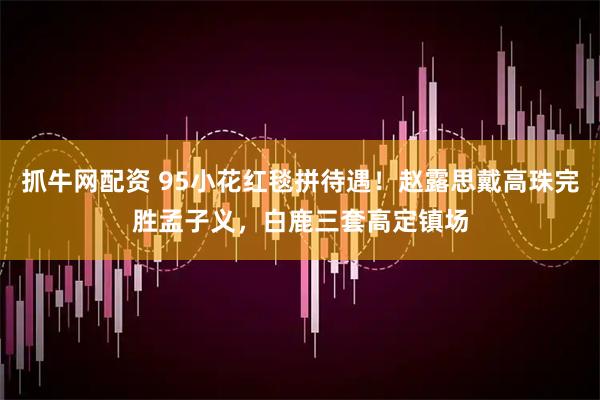 抓牛网配资 95小花红毯拼待遇！赵露思戴高珠完胜孟子义，白鹿三套高定镇场