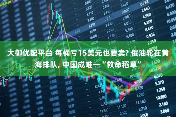 大御优配平台 每桶亏15美元也要卖? 俄油轮在黄海排队, 中国成唯一“救命稻草”