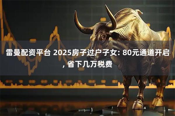 雷曼配资平台 2025房子过户子女: 80元通道开启, 省下几万税费