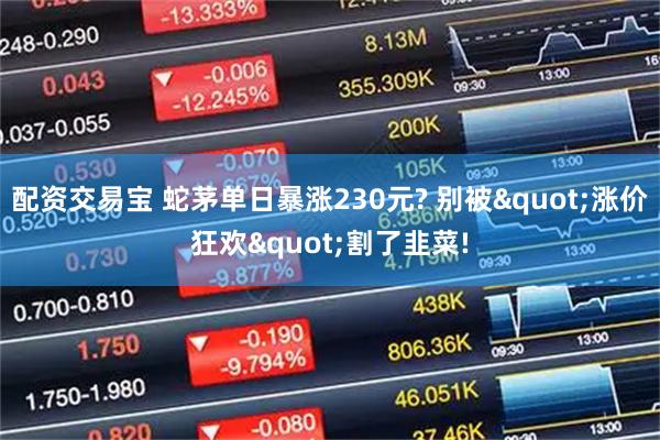 配资交易宝 蛇茅单日暴涨230元? 别被"涨价狂欢"割了韭菜!