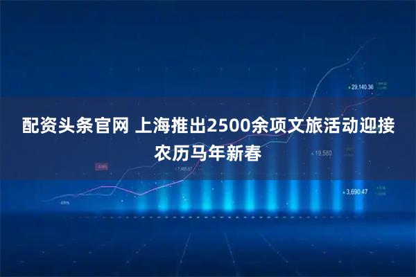 配资头条官网 上海推出2500余项文旅活动迎接农历马年新春