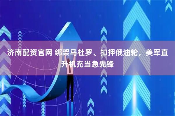 济南配资官网 绑架马杜罗、扣押俄油轮，美军直升机充当急先锋
