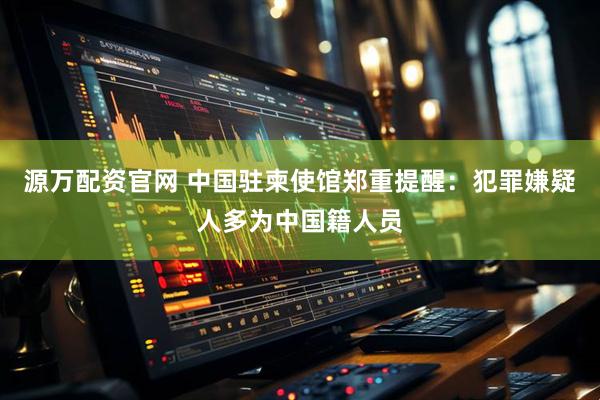 源万配资官网 中国驻柬使馆郑重提醒：犯罪嫌疑人多为中国籍人员