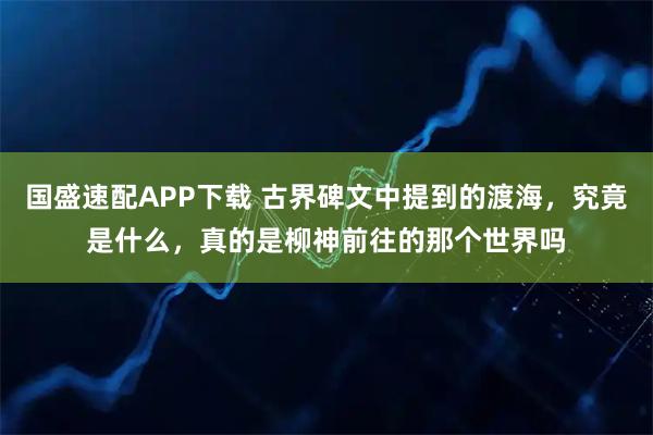 国盛速配APP下载 古界碑文中提到的渡海，究竟是什么，真的是柳神前往的那个世界吗