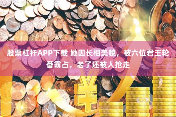 股票杠杆APP下载 她因长相美貌，被六位君王轮番霸占，老了还被人抢走