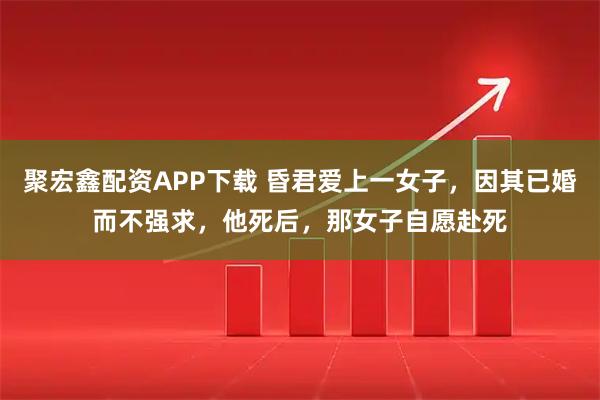 聚宏鑫配资APP下载 昏君爱上一女子，因其已婚而不强求，他死后，那女子自愿赴死
