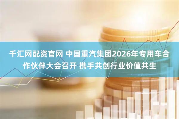 千汇网配资官网 中国重汽集团2026年专用车合作伙伴大会召开 携手共创行业价值共生