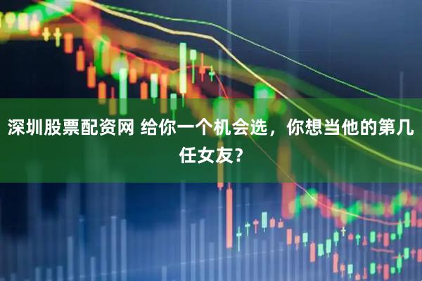 深圳股票配资网 给你一个机会选，你想当他的第几任女友？